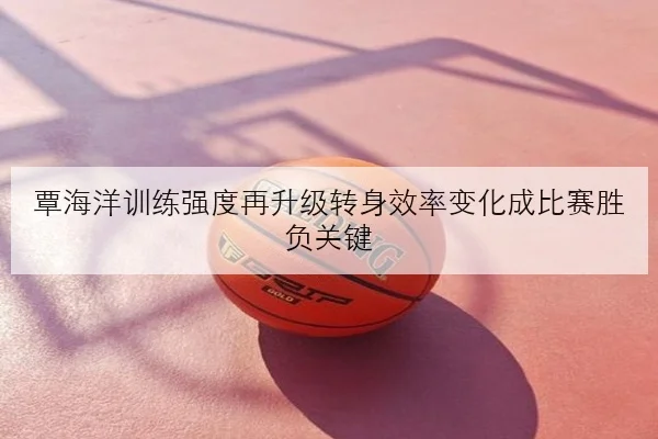 覃海洋训练强度再升级转身效率变化成比赛胜负关键