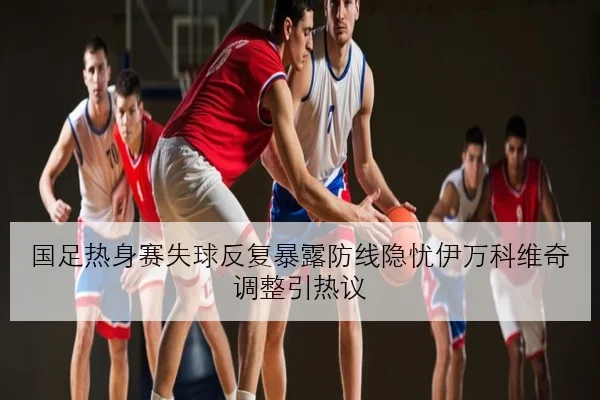 国足热身赛失球反复暴露防线隐忧伊万科维奇调整引热议