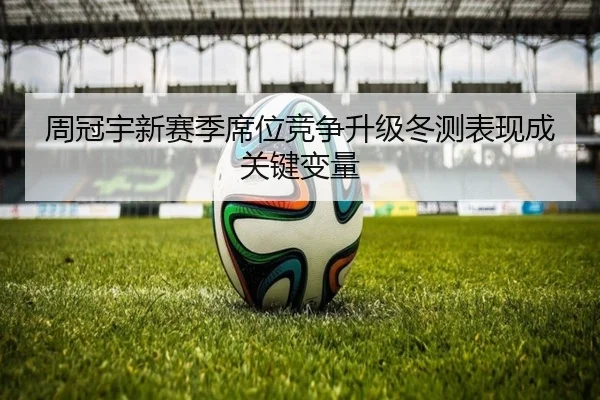 周冠宇新赛季席位竞争升级冬测表现成关键变量